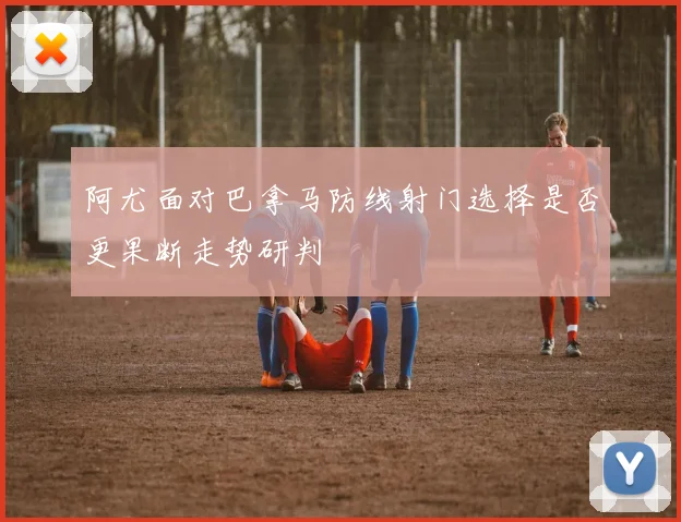 阿尤面对巴拿马防线射门选择是否更果断走势研判