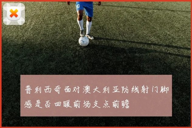 普利西奇面对澳大利亚防线射门脚感是否回暖前场支点前瞻