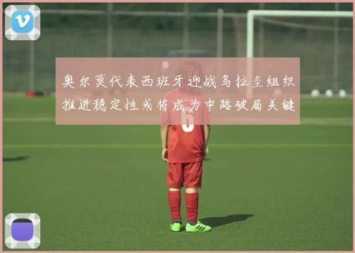 奥尔莫代表西班牙迎战乌拉圭组织推进稳定性或将成为中路破局关键