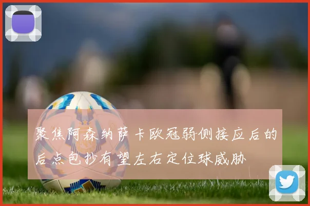聚焦阿森纳萨卡欧冠弱侧接应后的后点包抄有望左右定位球威胁