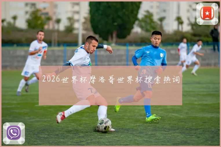 2026世界杯摩洛哥世界杯搜索热词