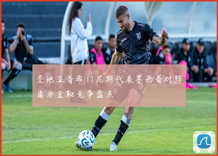 圣地亚哥希门尼斯代表墨西哥对阵南非金靴竞争盘点