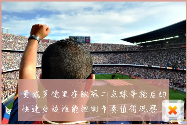 曼城罗德里在欧冠二点球争抢后的快速分边谁能控制节奏值得观察