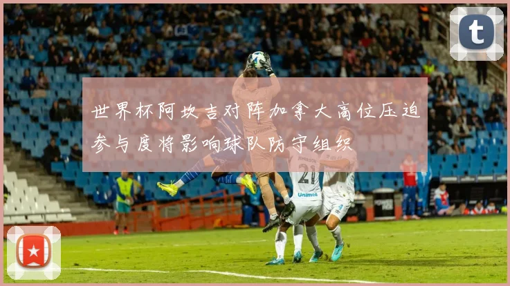 世界杯阿坎吉对阵加拿大高位压迫参与度将影响球队防守组织