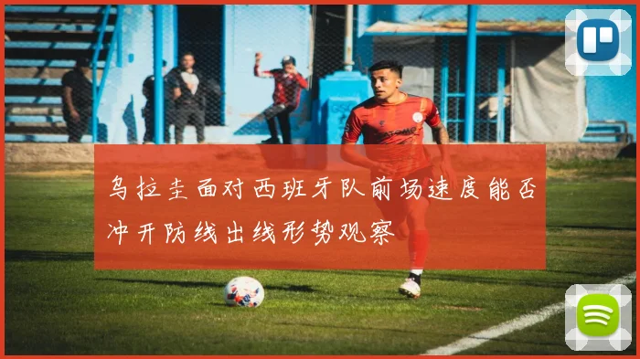 乌拉圭面对西班牙队前场速度能否冲开防线出线形势观察