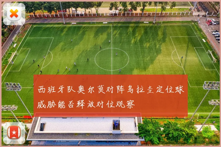西班牙队奥尔莫对阵乌拉圭定位球威胁能否释放对位观察