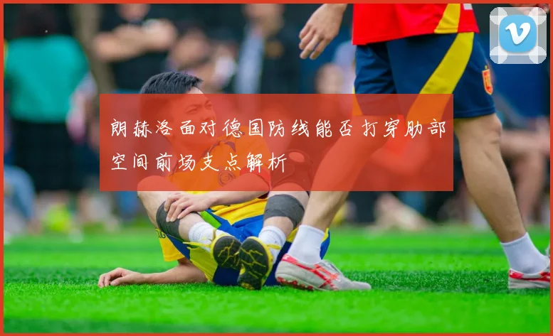 朗赫洛面对德国防线能否打穿肋部空间前场支点解析