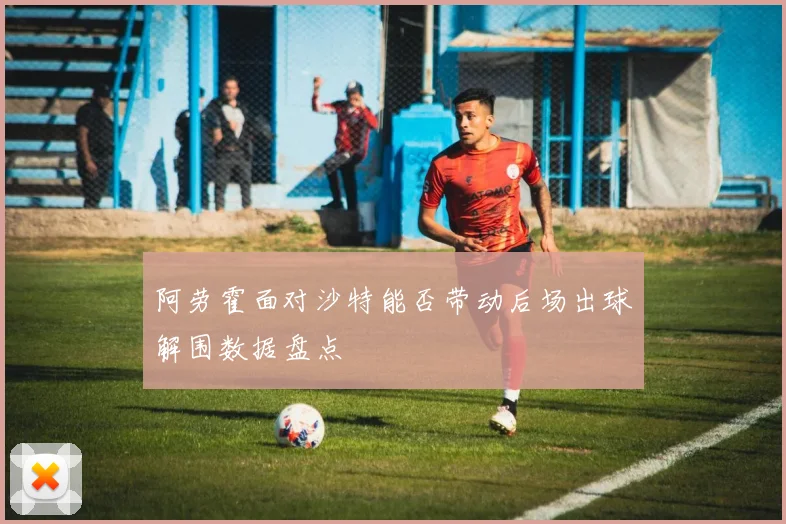 阿劳霍面对沙特能否带动后场出球解围数据盘点