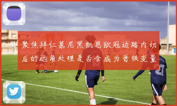 聚焦拜仁慕尼黑凯恩欧冠边路内切后的远角处理是否会成为晋级变量