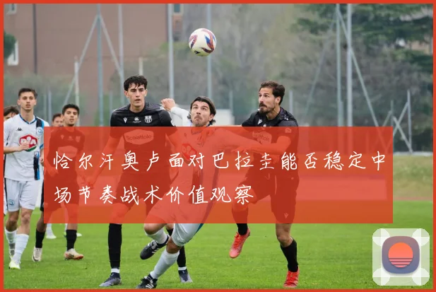 恰尔汗奥卢面对巴拉圭能否稳定中场节奏战术价值观察