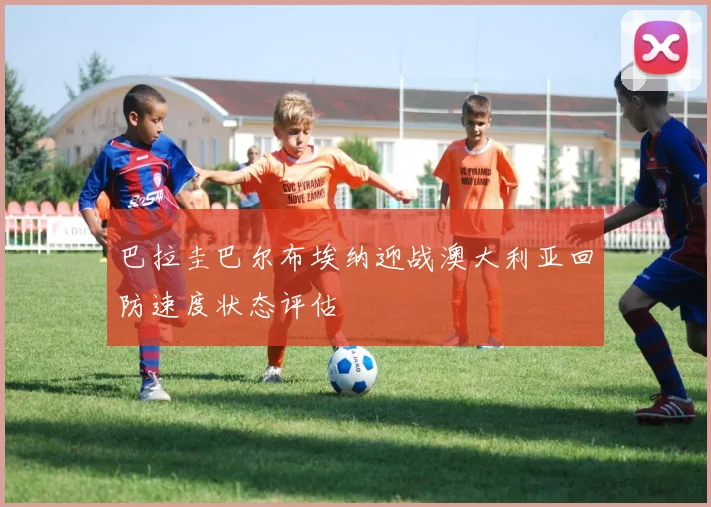 巴拉圭巴尔布埃纳迎战澳大利亚回防速度状态评估