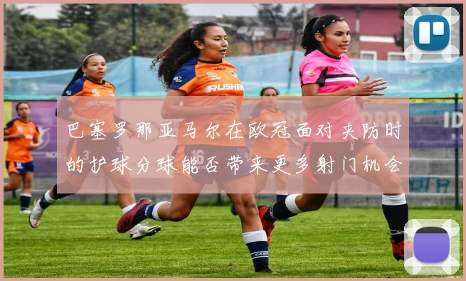 巴塞罗那亚马尔在欧冠面对夹防时的护球分球能否带来更多射门机会