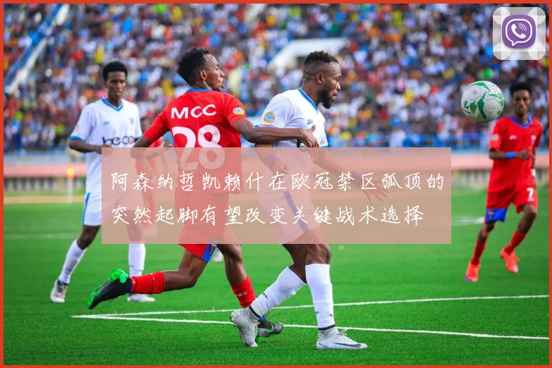 阿森纳哲凯赖什在欧冠禁区弧顶的突然起脚有望改变关键战术选择