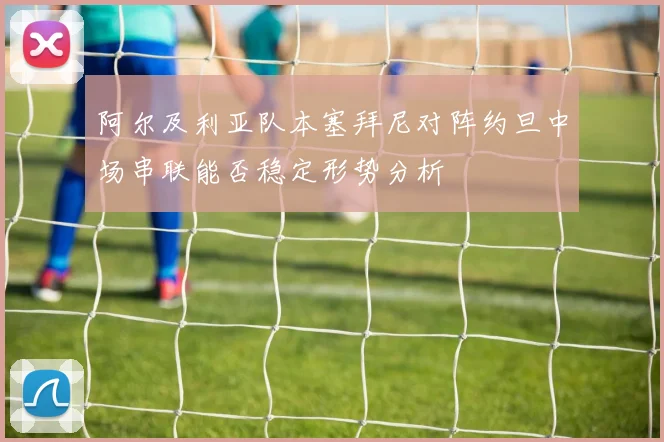 阿尔及利亚队本塞拜尼对阵约旦中场串联能否稳定形势分析
