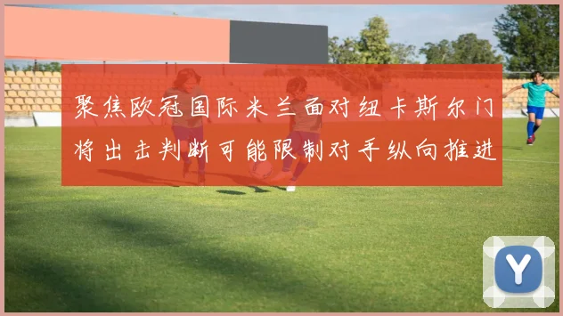 聚焦欧冠国际米兰面对纽卡斯尔门将出击判断可能限制对手纵向推进