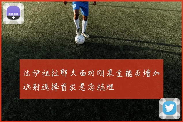 法伊祖拉耶夫面对刚果金能否增加远射选择首发悬念梳理