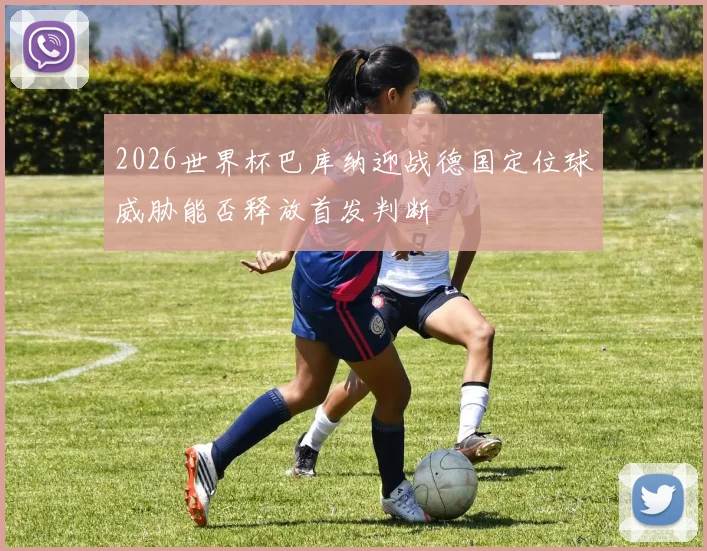 2026世界杯巴库纳迎战德国定位球威胁能否释放首发判断