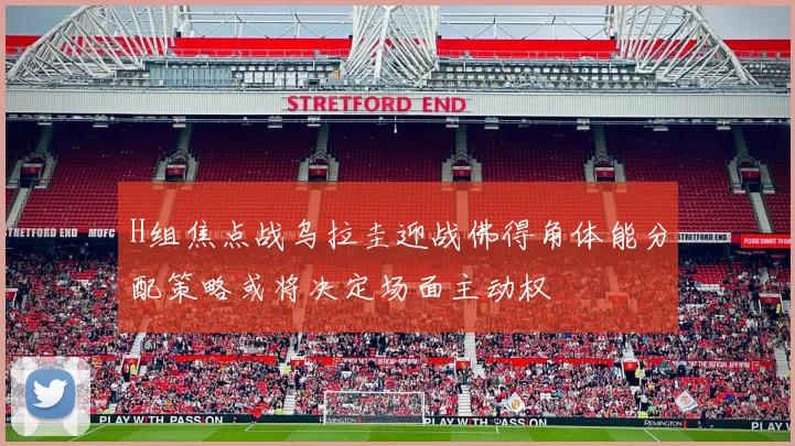 H组焦点战乌拉圭迎战佛得角体能分配策略或将决定场面主动权