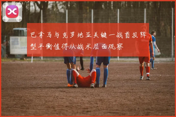 巴拿马与克罗地亚关键一战首发阵型平衡值得从战术层面观察