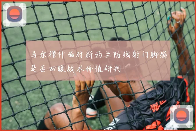 马尔穆什面对新西兰防线射门脚感是否回暖战术价值研判