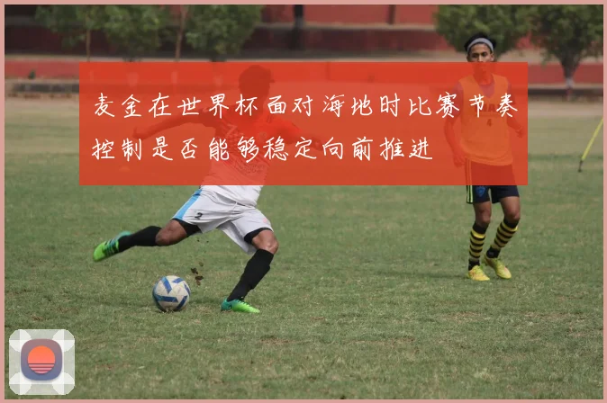 麦金在世界杯面对海地时比赛节奏控制是否能够稳定向前推进