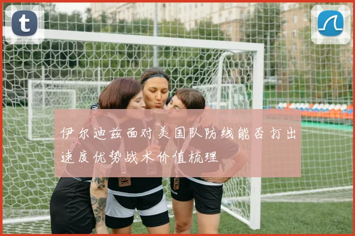 伊尔迪兹面对美国队防线能否打出速度优势战术价值梳理