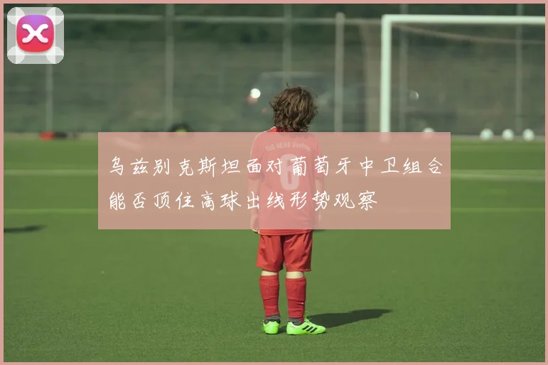 乌兹别克斯坦面对葡萄牙中卫组合能否顶住高球出线形势观察
