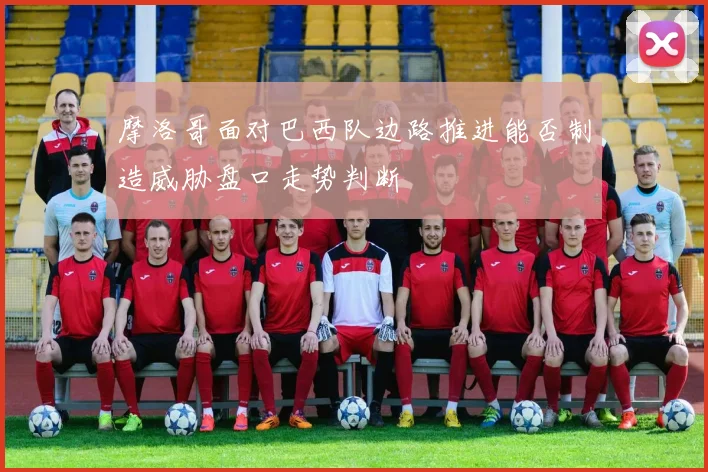 摩洛哥面对巴西队边路推进能否制造威胁盘口走势判断