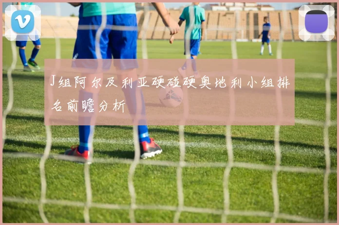 J组阿尔及利亚硬碰硬奥地利小组排名前瞻分析