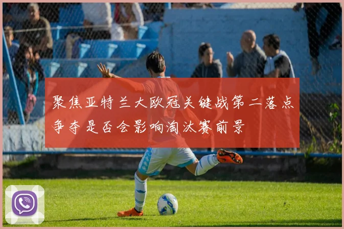 聚焦亚特兰大欧冠关键战第二落点争夺是否会影响淘汰赛前景