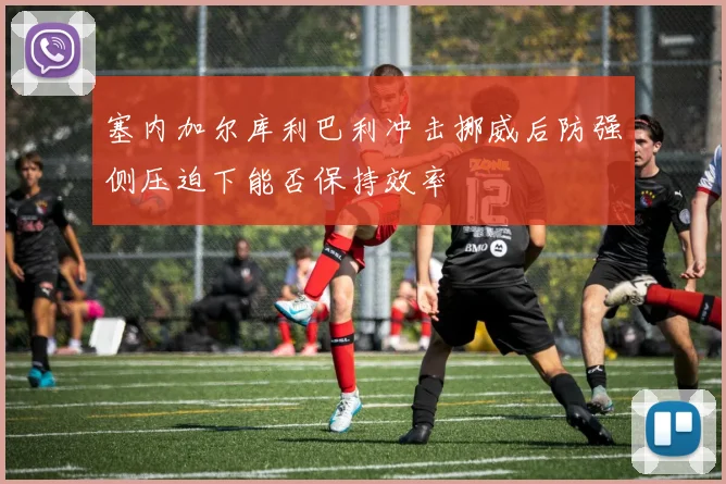 塞内加尔库利巴利冲击挪威后防强侧压迫下能否保持效率