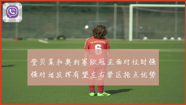 登贝莱和奥利塞欧冠正面对位时强强对话发挥有望左右禁区抢点优势