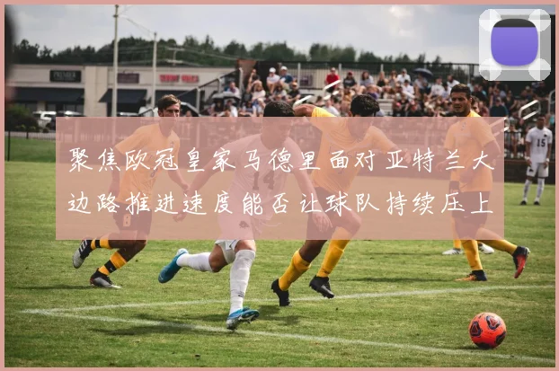 聚焦欧冠皇家马德里面对亚特兰大边路推进速度能否让球队持续压上