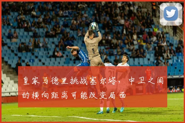 皇家马德里挑战塞尔塔，中卫之间的横向距离可能改变局面