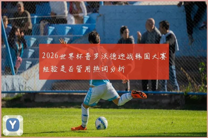 2026世界杯普罗沃德迎战韩国大赛经验是否管用热词分析