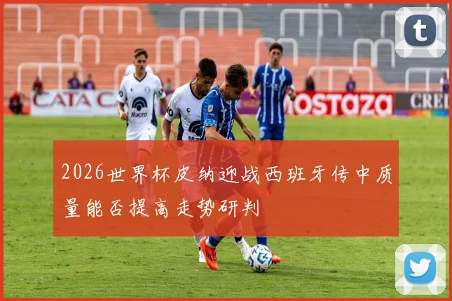 2026世界杯皮纳迎战西班牙传中质量能否提高走势研判
