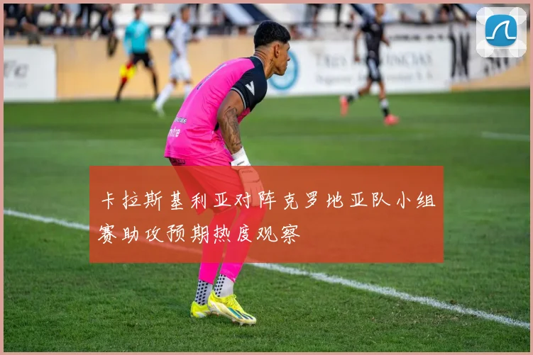 卡拉斯基利亚对阵克罗地亚队小组赛助攻预期热度观察