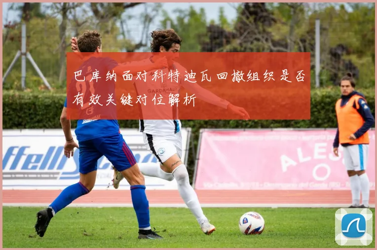 巴库纳面对科特迪瓦回撤组织是否有效关键对位解析
