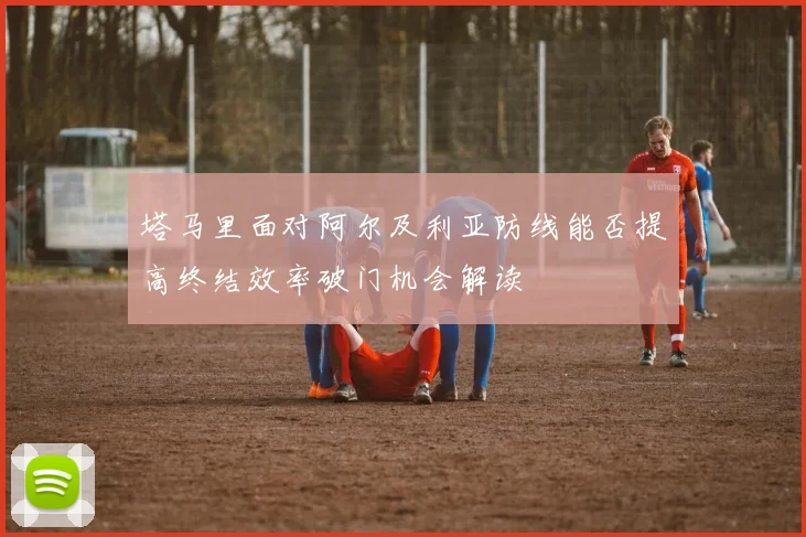 塔马里面对阿尔及利亚防线能否提高终结效率破门机会解读