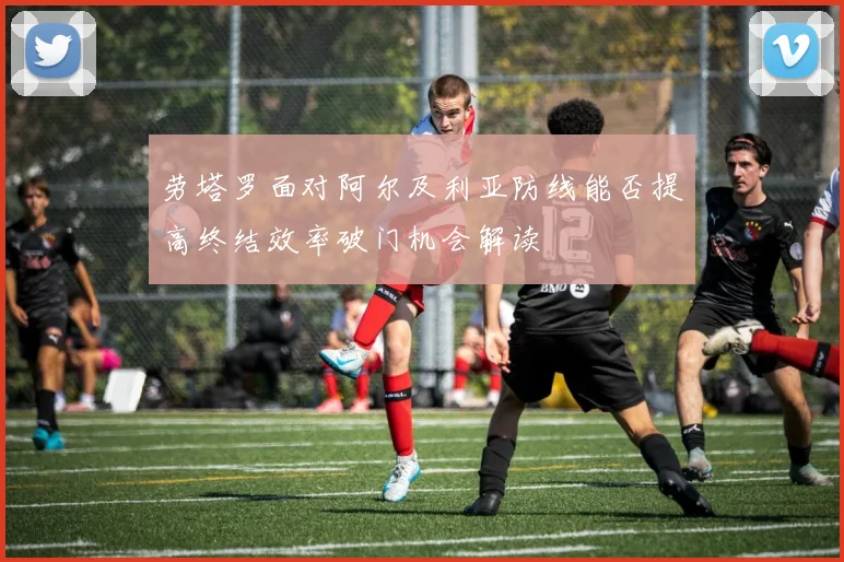 劳塔罗面对阿尔及利亚防线能否提高终结效率破门机会解读