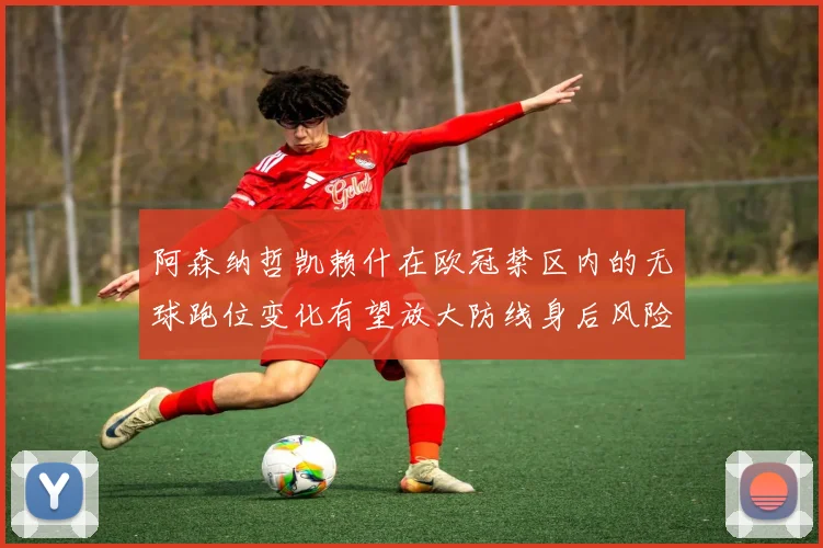 阿森纳哲凯赖什在欧冠禁区内的无球跑位变化有望放大防线身后风险