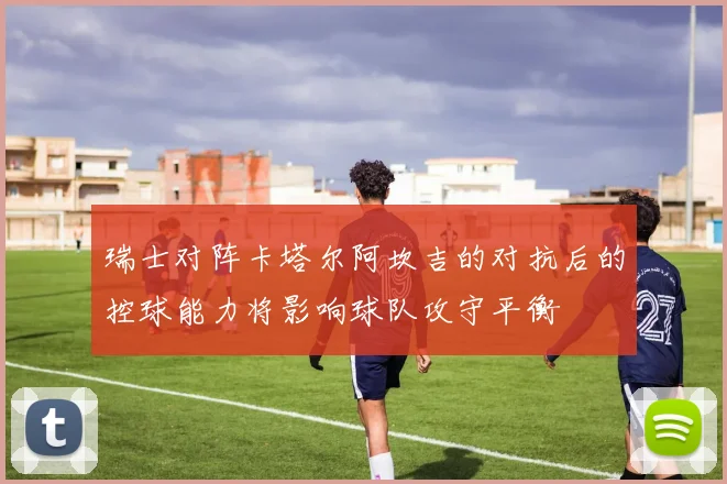 瑞士对阵卡塔尔阿坎吉的对抗后的控球能力将影响球队攻守平衡