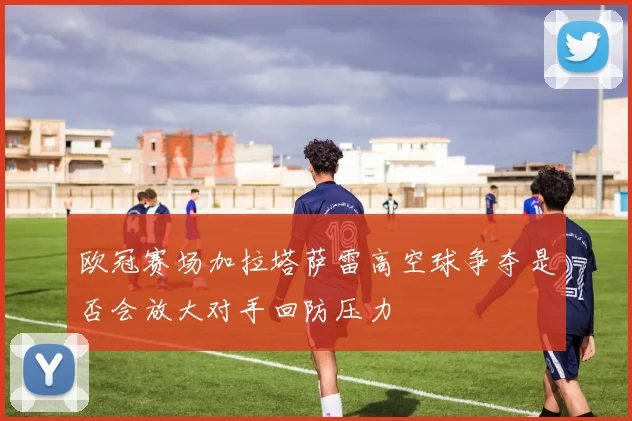欧冠赛场加拉塔萨雷高空球争夺是否会放大对手回防压力