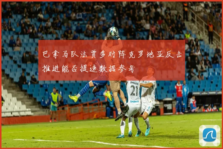巴拿马队法贾多对阵克罗地亚反击推进能否提速数据参考