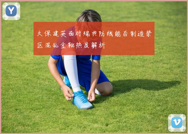 久保建英面对瑞典防线能否制造禁区混乱金靴热度解析