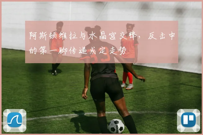阿斯顿维拉与水晶宫交锋，反击中的第一脚传递或定走势